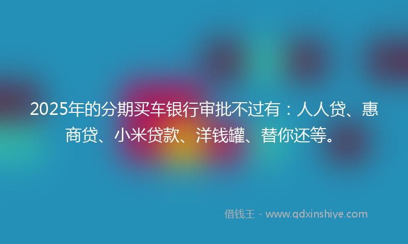 2025年的分期买车银行审批不过有：人人贷、惠商贷、小米贷款、洋钱罐、替你还等。