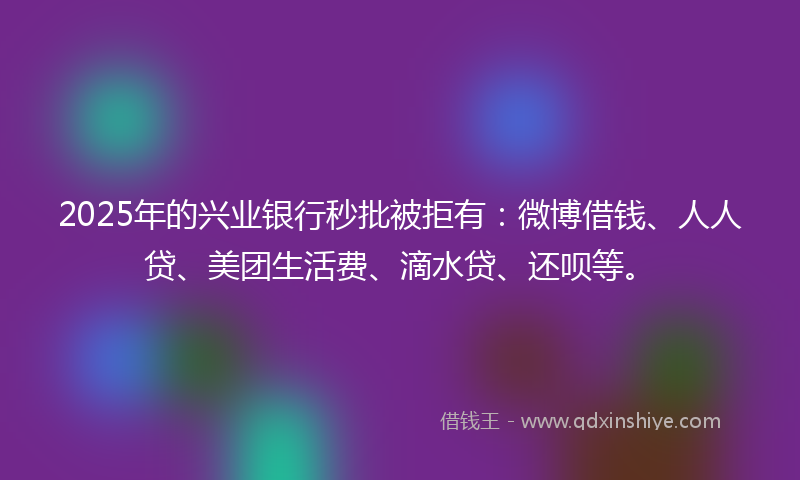 2025年的兴业银行秒批被拒有：微博借钱、人人贷、美团生活费、滴水贷、还呗等。