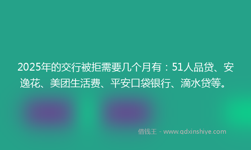 2025年的交行被拒需要几个月有：51人品贷、安逸花、美团生活费、平安口袋银行、滴水贷等。