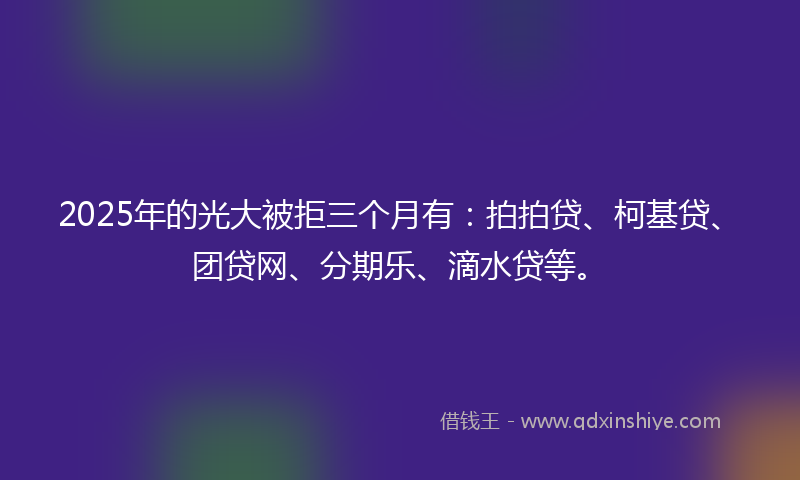 2025年的光大被拒三个月有：拍拍贷、柯基贷、团贷网、分期乐、滴水贷等。