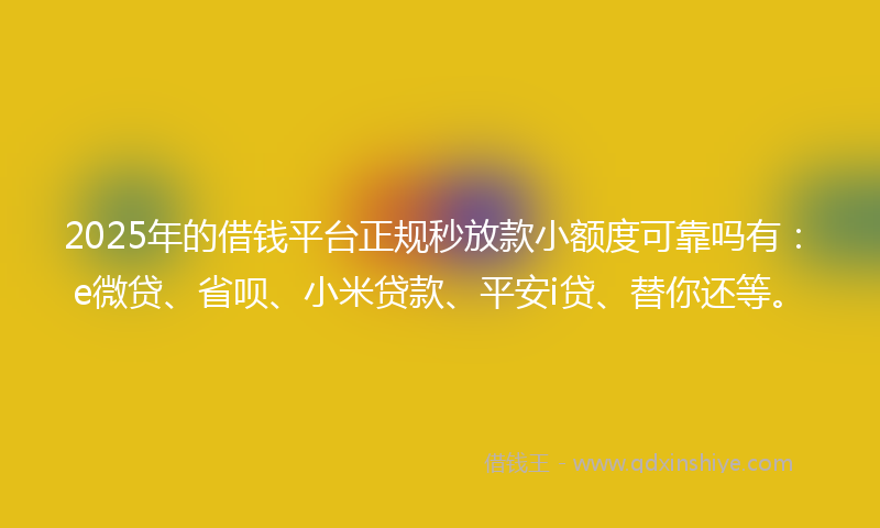2025年的借钱平台正规秒放款小额度可靠吗有：e微贷、省呗、小米贷款、平安i贷、替你还等。