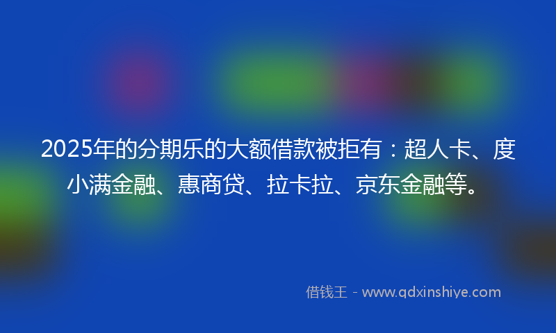 2025年的分期乐的大额借款被拒有：超人卡、度小满金融、惠商贷、拉卡拉、京东金融等。