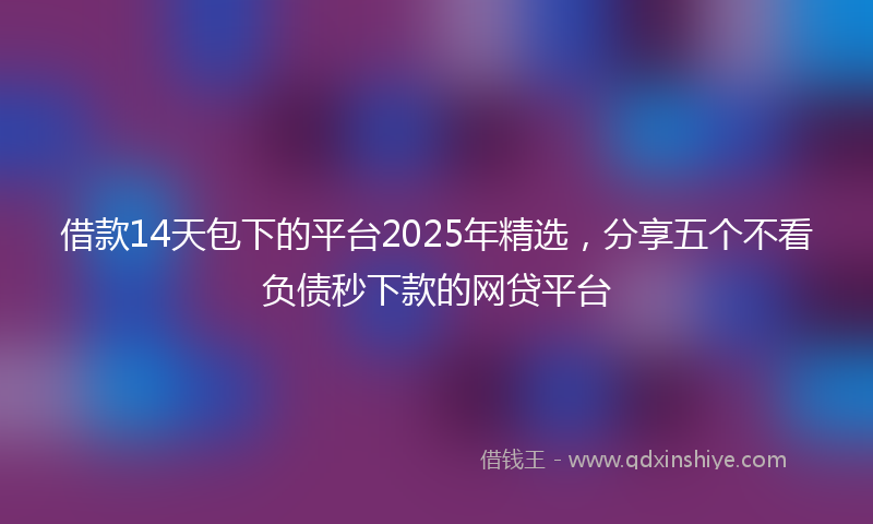借款14天包下的平台2025年精选，分享五个不看负债秒下款的网贷平台
