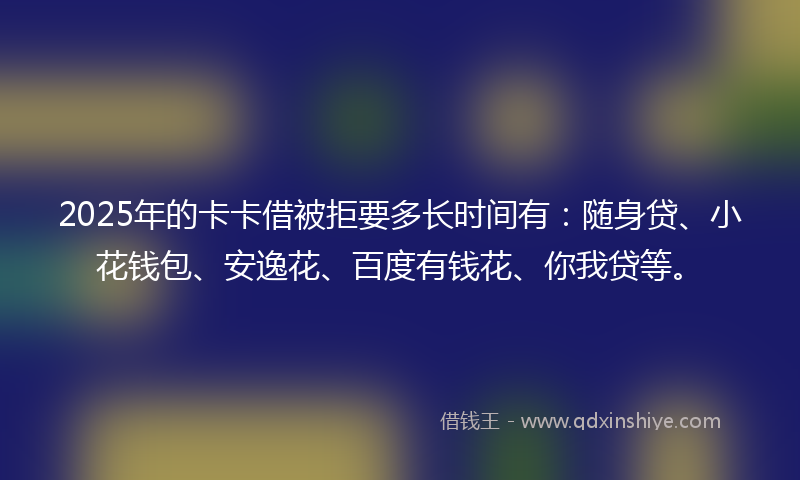 2025年的卡卡借被拒要多长时间有：随身贷、小花钱包、安逸花、百度有钱花、你我贷等。
