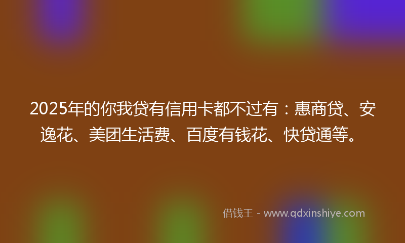 2025年的你我贷有信用卡都不过有：惠商贷、安逸花、美团生活费、百度有钱花、快贷通等。