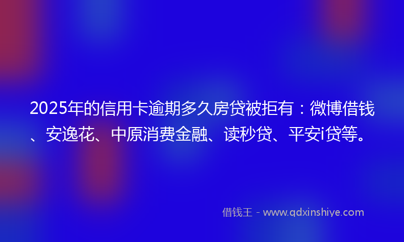 2025年的信用卡逾期多久房贷被拒有：微博借钱、安逸花、中原消费金融、读秒贷、平安i贷等。