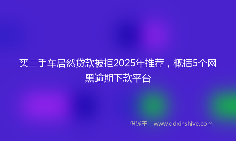 买二手车居然贷款被拒2025年推荐，概括5个网黑逾期下款平台