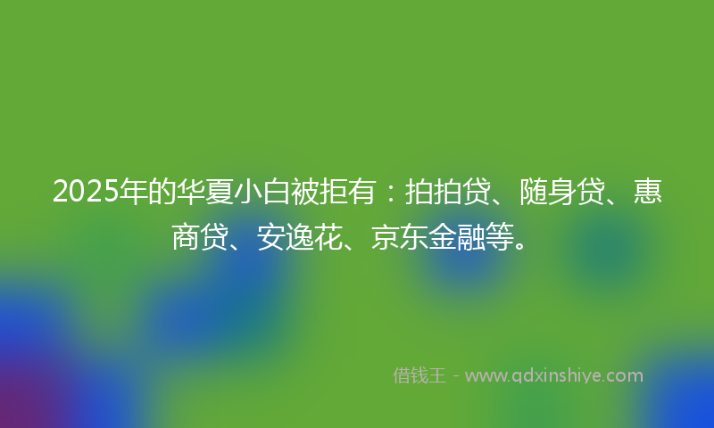 2025年的华夏小白被拒有：拍拍贷、随身贷、惠商贷、安逸花、京东金融等。