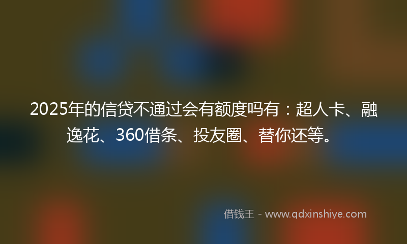 2025年的信贷不通过会有额度吗有：超人卡、融逸花、360借条、投友圈、替你还等。