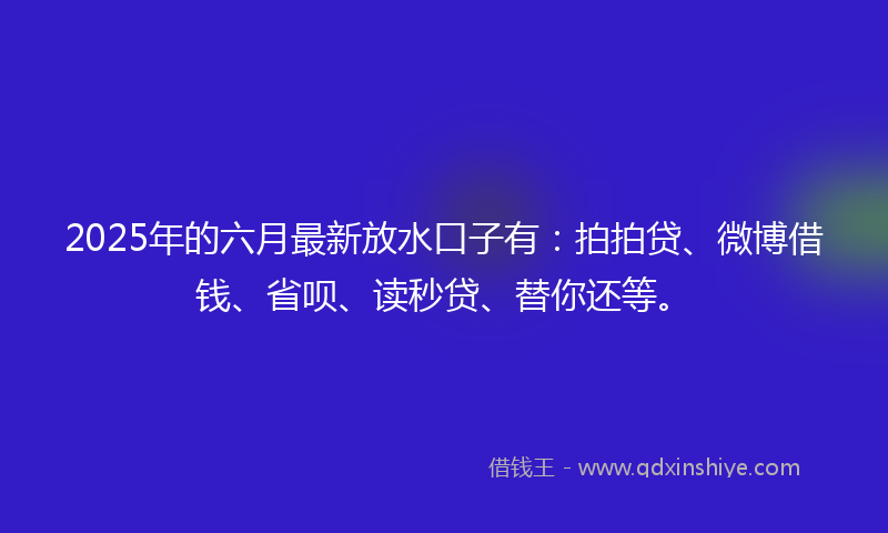 2025年的六月最新放水口子有：拍拍贷、微博借钱、省呗、读秒贷、替你还等。