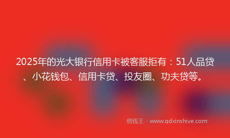 2025年的光大银行信用卡被客服拒有：51人品贷、小花钱包、信用卡贷、投友圈、功夫贷等。