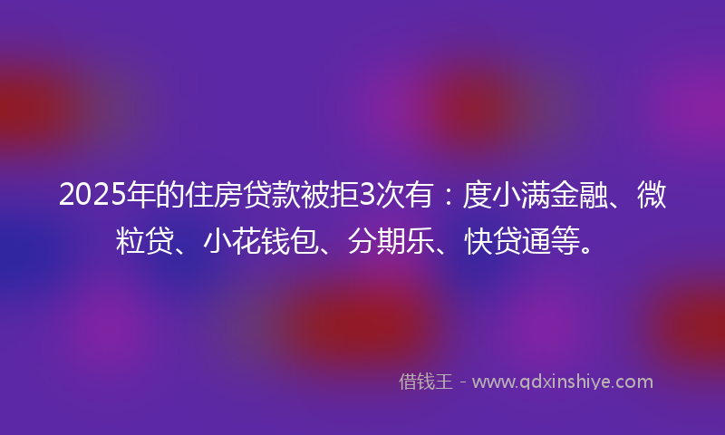 2025年的住房贷款被拒3次有：度小满金融、微粒贷、小花钱包、分期乐、快贷通等。