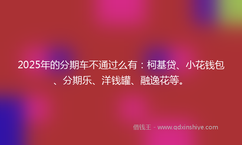 2025年的分期车不通过么有：柯基贷、小花钱包、分期乐、洋钱罐、融逸花等。