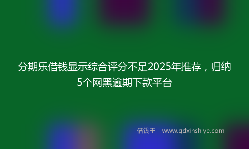 分期乐借钱显示综合评分不足2025年推荐，归纳5个网黑逾期下款平台
