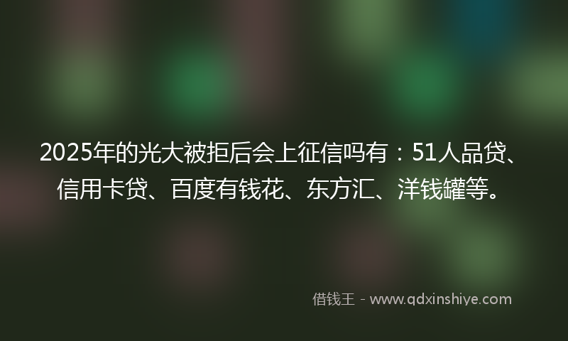 2025年的光大被拒后会上征信吗有：51人品贷、信用卡贷、百度有钱花、东方汇、洋钱罐等。