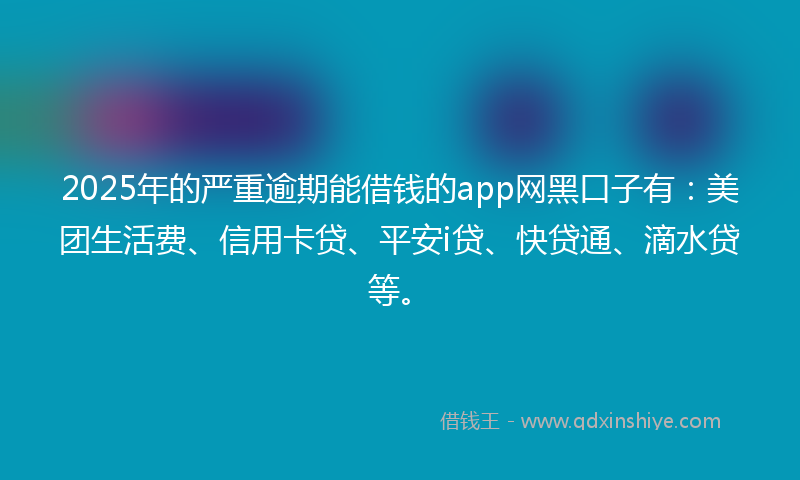 2025年的严重逾期能借钱的app网黑口子有：美团生活费、信用卡贷、平安i贷、快贷通、滴水贷等。