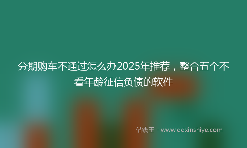 分期购车不通过怎么办2025年推荐，整合五个不看年龄征信负债的软件