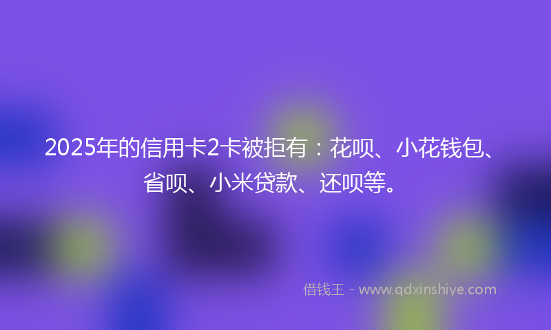 2025年的信用卡2卡被拒有：花呗、小花钱包、省呗、小米贷款、还呗等。