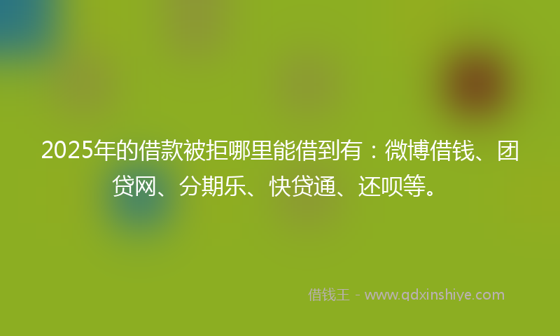 2025年的借款被拒哪里能借到有：微博借钱、团贷网、分期乐、快贷通、还呗等。