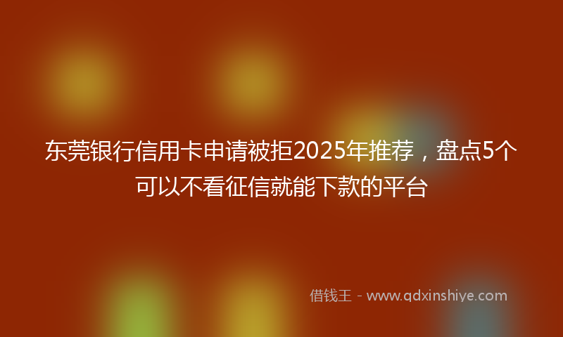 东莞银行信用卡申请被拒2025年推荐,盘点5个可以不看征信就能下款的平台