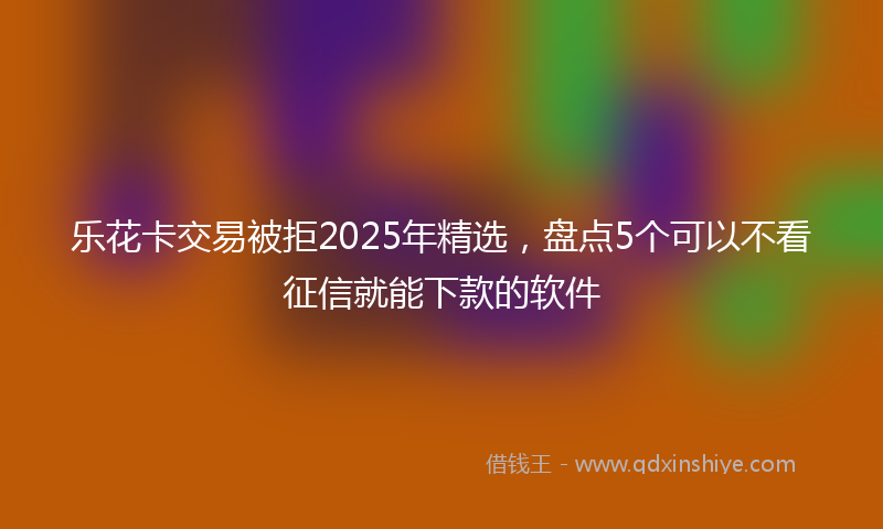 乐花卡交易被拒2025年精选，盘点5个可以不看征信就能下款的软件