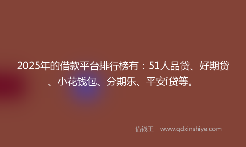 2025年的借款平台排行榜有：51人品贷、好期贷、小花钱包、分期乐、平安i贷等。