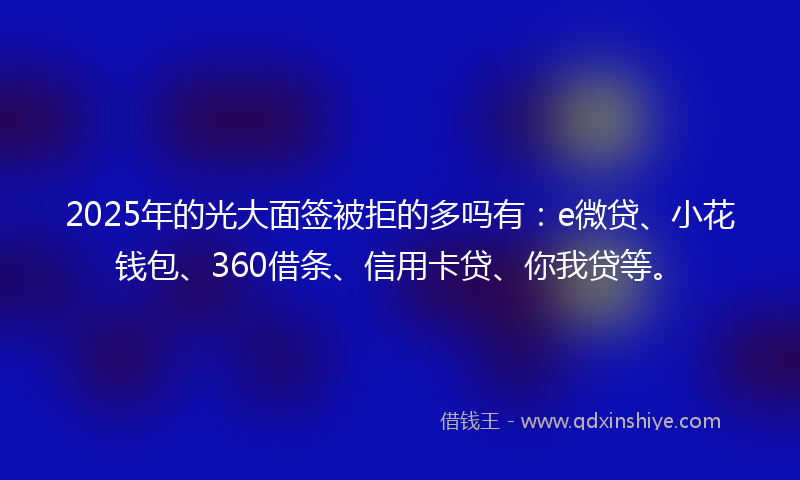 2025年的光大面签被拒的多吗有：e微贷、小花钱包、360借条、信用卡贷、你我贷等。