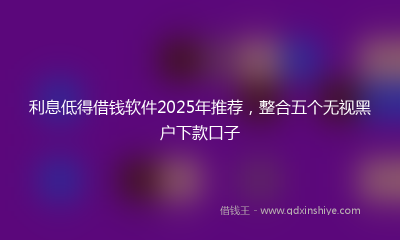 利息低得借钱软件2025年推荐，整合五个无视黑户下款口子