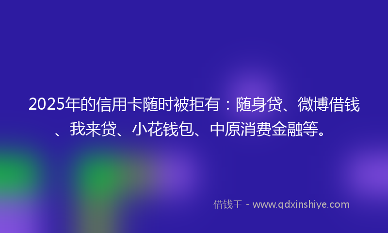 2025年的信用卡随时被拒有：随身贷、微博借钱、我来贷、小花钱包、中原消费金融等。
