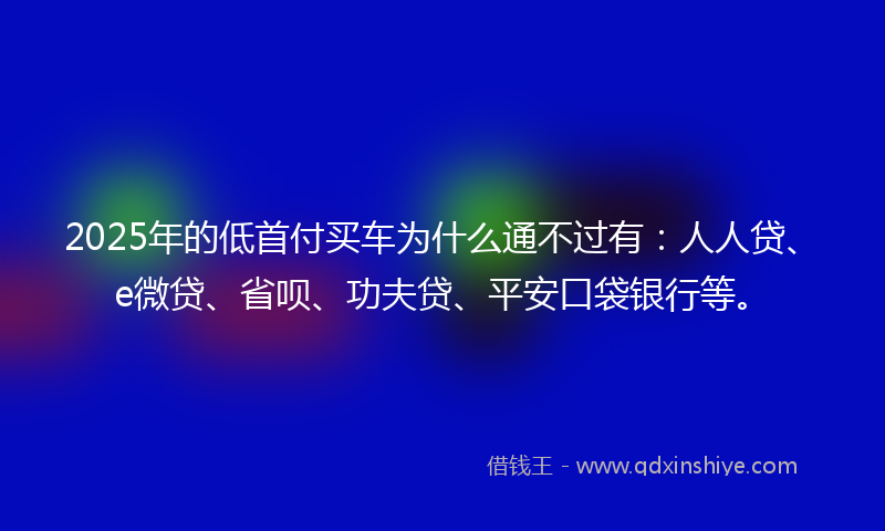 2025年的低首付买车为什么通不过有：人人贷、e微贷、省呗、功夫贷、平安口袋银行等。