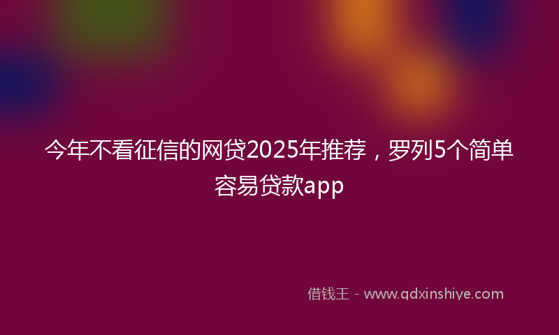 今年不看征信的网贷2025年推荐，罗列5个简单容易贷款app