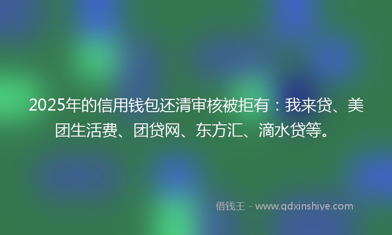 2025年的信用钱包还清审核被拒有：我来贷、美团生活费、团贷网、东方汇、滴水贷等。