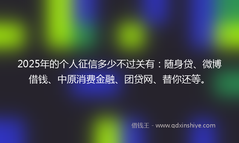 2025年的个人征信多少不过关有：随身贷、微博借钱、中原消费金融、团贷网、替你还等。
