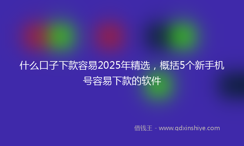 什么口子下款容易2025年精选，概括5个新手机号容易下款的软件