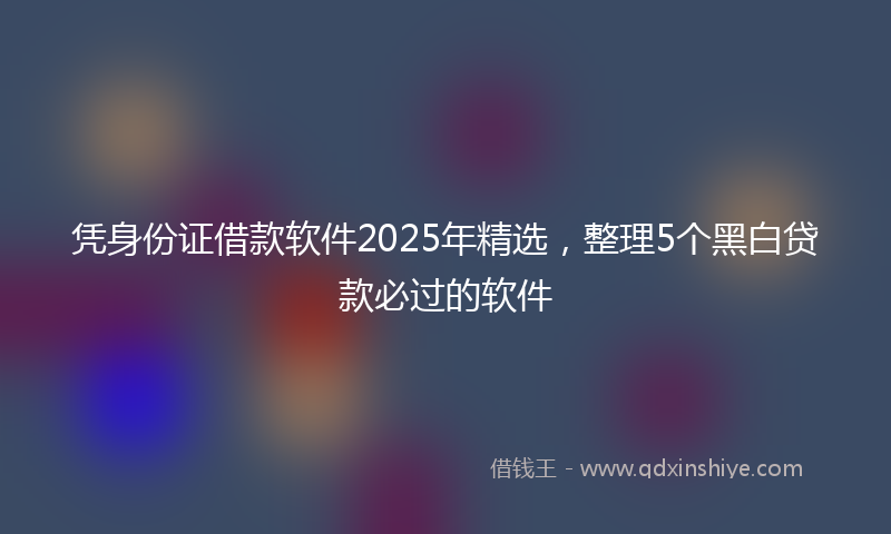 凭身份证借款软件2025年精选，整理5个黑白贷款必过的软件