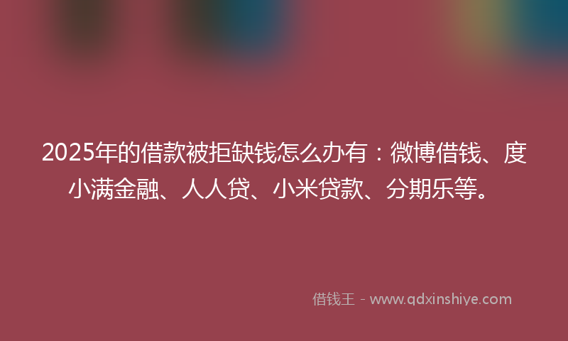 2025年的借款被拒缺钱怎么办有：微博借钱、度小满金融、人人贷、小米贷款、分期乐等。