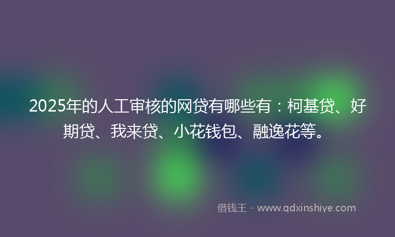 2025年的人工审核的网贷有哪些有：柯基贷、好期贷、我来贷、小花钱包、融逸花等。
