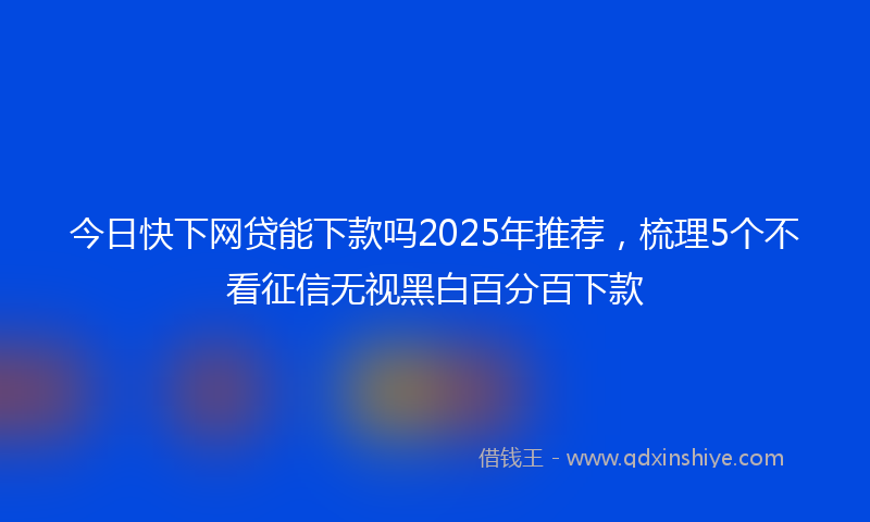 今日快下网贷能下款吗2025年推荐，梳理5个不看征信无视黑白百分百下款