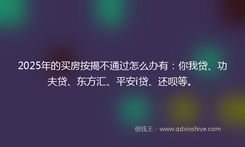 2025年的买房按揭不通过怎么办有：你我贷、功夫贷、东方汇、平安i贷、还呗等。