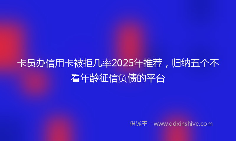 卡员办信用卡被拒几率2025年推荐，归纳五个不看年龄征信负债的平台