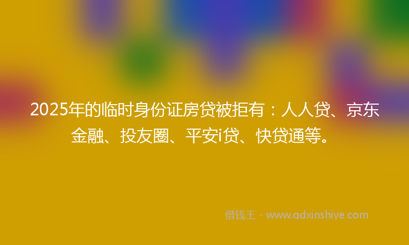 2025年的临时身份证房贷被拒有：人人贷、京东金融、投友圈、平安i贷、快贷通等。