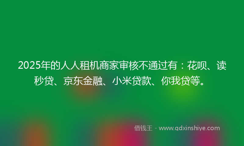 2025年的人人租机商家审核不通过有：花呗、读秒贷、京东金融、小米贷款、你我贷等。