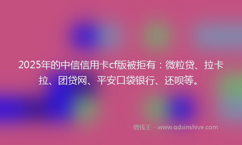 2025年的中信信用卡cf版被拒有：微粒贷、拉卡拉、团贷网、平安口袋银行、还呗等。