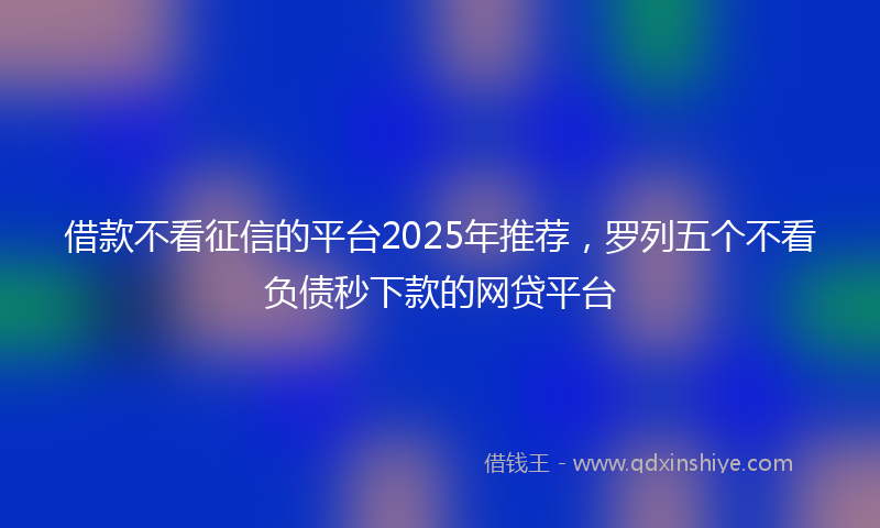 借款不看征信的平台2025年推荐，罗列五个不看负债秒下款的网贷平台