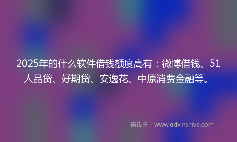 2025年的什么软件借钱额度高有：微博借钱、51人品贷、好期贷、安逸花、中原消费金融等。