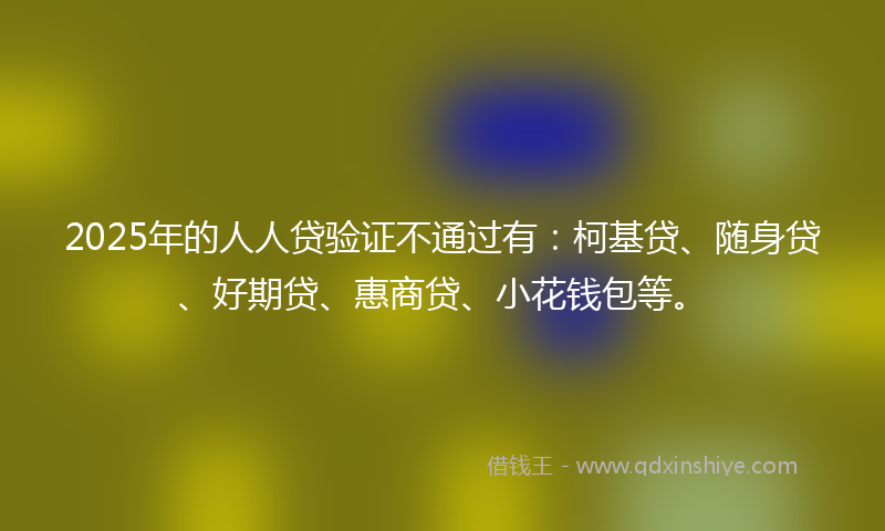 2025年的人人贷验证不通过有：柯基贷、随身贷、好期贷、惠商贷、小花钱包等。