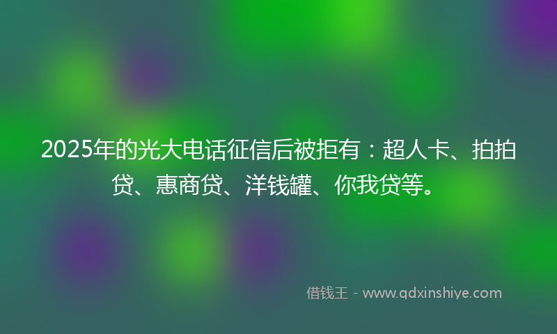 2025年的光大电话征信后被拒有：超人卡、拍拍贷、惠商贷、洋钱罐、你我贷等。