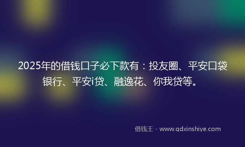 2025年的借钱口子必下款有：投友圈、平安口袋银行、平安i贷、融逸花、你我贷等。