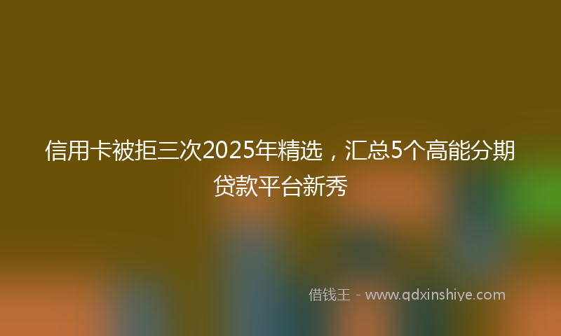 信用卡被拒三次2025年精选，汇总5个高能分期贷款平台新秀