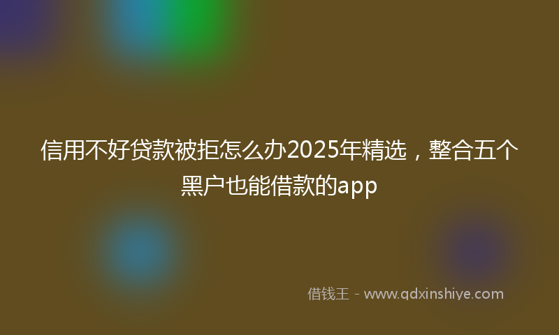 信用不好贷款被拒怎么办2025年精选，整合五个黑户也能借款的app